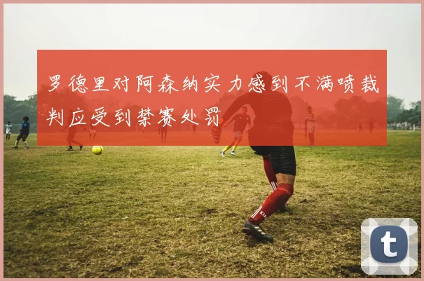 罗德里对阿森纳实力感到不满喷裁判应受到禁赛处罚