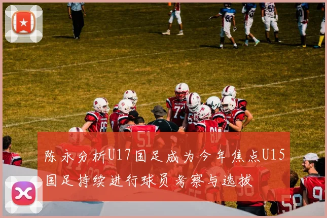 陈永分析U17国足成为今年焦点U15国足持续进行球员考察与选拔