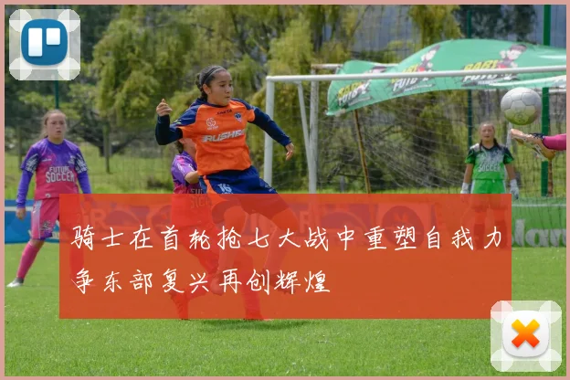 骑士在首轮抢七大战中重塑自我力争东部复兴再创辉煌