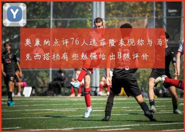 奥康纳点评76人选菲隆表现称与马克西搭档有些勉强给出B级评价
