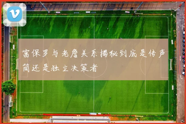 富保罗与老詹关系揭秘到底是传声筒还是独立决策者