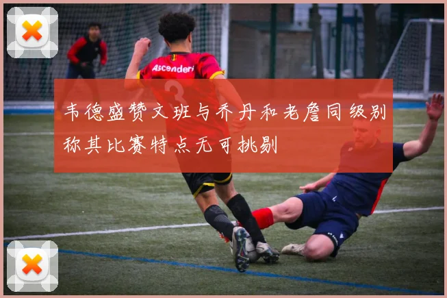 韦德盛赞文班与乔丹和老詹同级别称其比赛特点无可挑剔