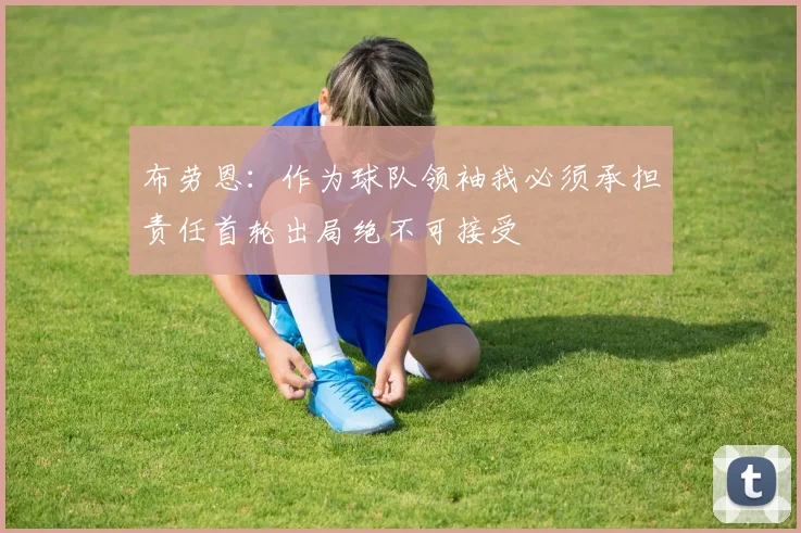 布劳恩：作为球队领袖我必须承担责任首轮出局绝不可接受