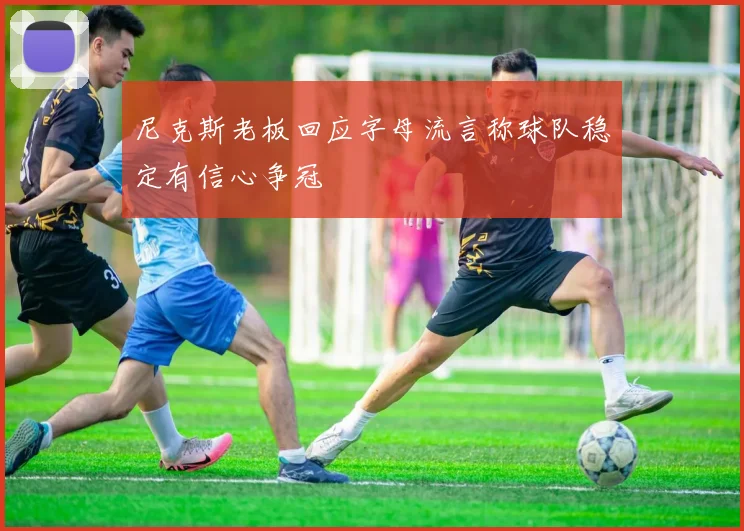 尼克斯老板回应字母流言称球队稳定有信心争冠