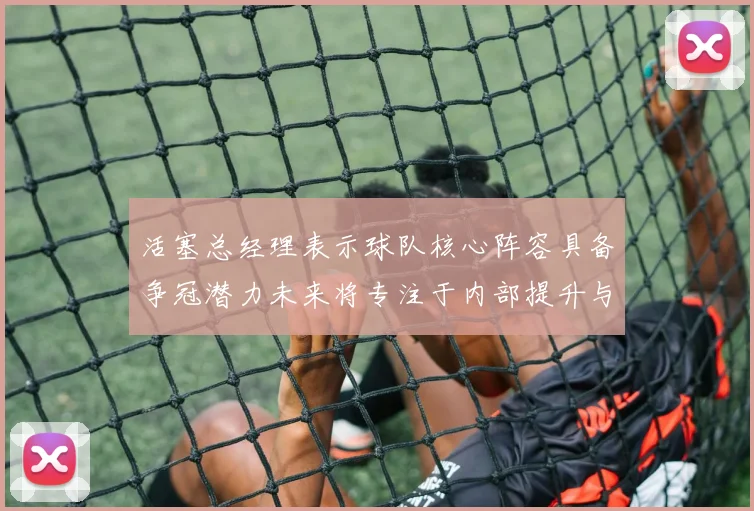 活塞总经理表示球队核心阵容具备争冠潜力未来将专注于内部提升与发展