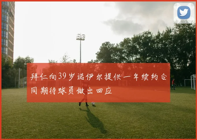 拜仁向39岁诺伊尔提供一年续约合同期待球员做出回应